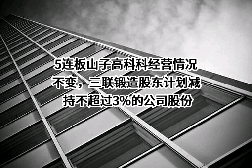 5连板山子高科科经营情况不变，三联锻造股东计划减持不超过3%的公司股份