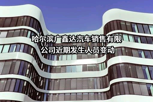 哈尔滨广鑫达汽车销售有限公司近期发生人员变动