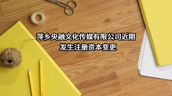 萍乡央融文化传媒有限公司近期发生注册资本变更