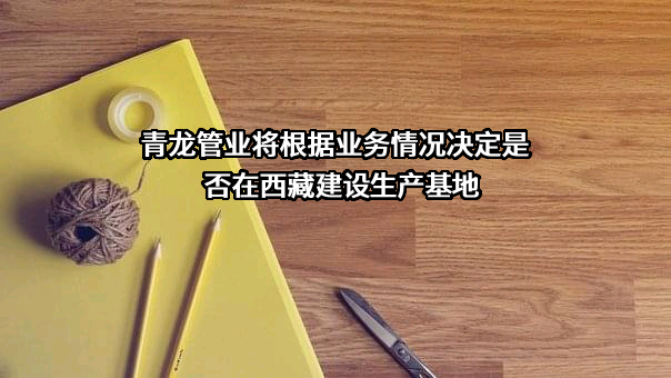 青龙管业将根据业务情况决定是否在西藏建设生产基地