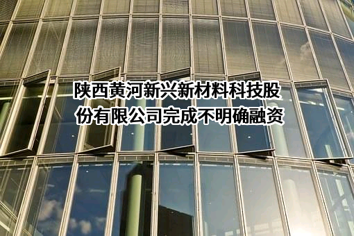 陕西黄河新兴新材料科技股份有限公司完成不明确融资