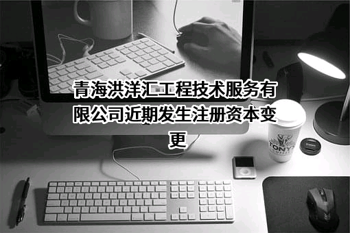 青海洪洋汇工程技术服务有限公司近期发生注册资本变更