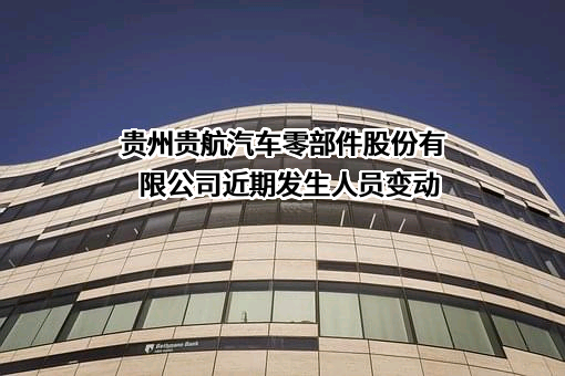 贵州贵航汽车零部件股份有限公司近期发生人员变动