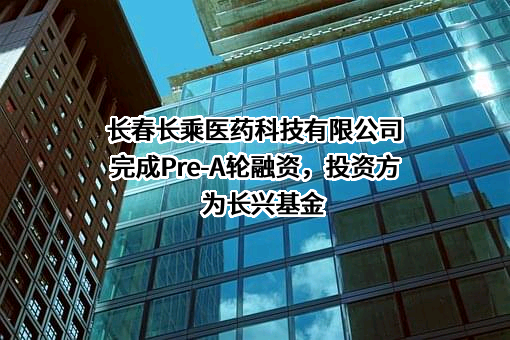 长春长乘医药科技有限公司完成Pre-A轮融资，投资方为长兴基金