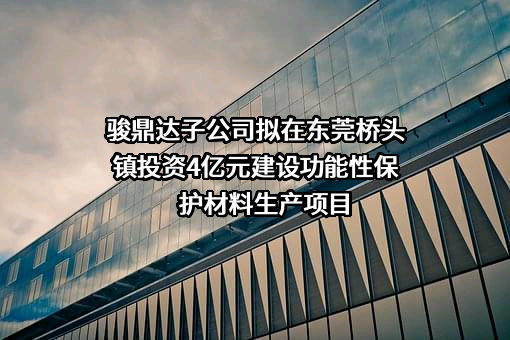 骏鼎达子公司拟在东莞桥头镇投资4亿元建设功能性保护材料生产项目