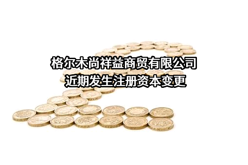 格尔木尚祥益商贸有限公司近期发生注册资本变更