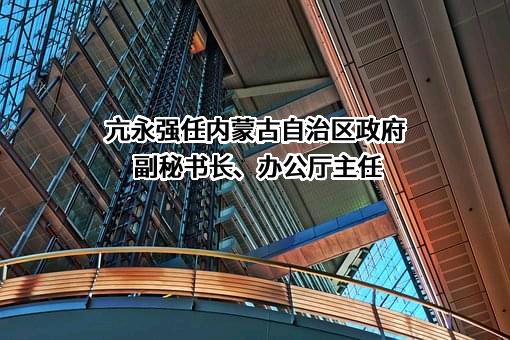 亢永强任内蒙古自治区政府副秘书长、办公厅主任