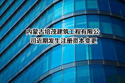 内蒙古培茂建筑工程有限公司近期发生注册资本变更