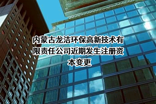 内蒙古龙洁环保高新技术有限责任公司近期发生注册资本变更