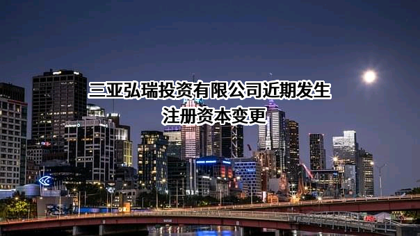 三亚弘瑞投资有限公司近期发生注册资本变更