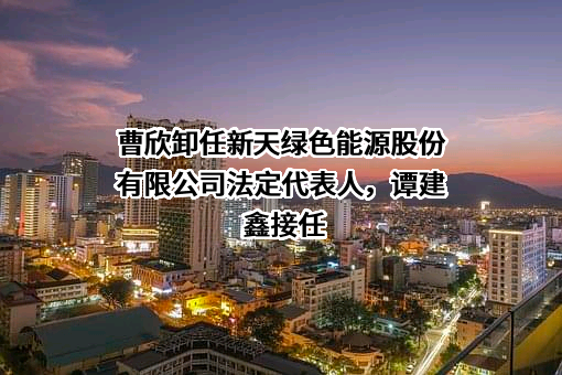 曹欣卸任新天绿色能源股份有限公司法定代表人，谭建鑫接任