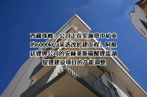 西藏珠峰：公司正在实施塔中矿业的6000kt/a采选改扩建工程，阿根廷锂钾公司的安赫莱斯碳酸锂盐湖提锂建设项目的产能调整