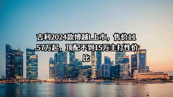 吉利2024款博越L上市，售价11.57万起，顶配不到15万主打性价比