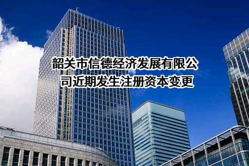 韶关市信德经济发展有限公司近期发生注册资本变更