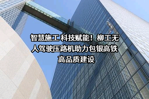 智慧施工 科技赋能！柳工无人驾驶压路机助力包银高铁高品质建设