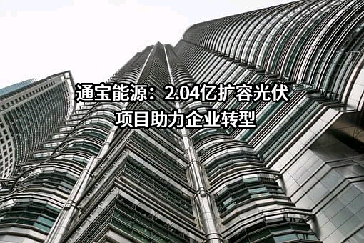 通宝能源：2.04亿扩容光伏项目助力企业转型