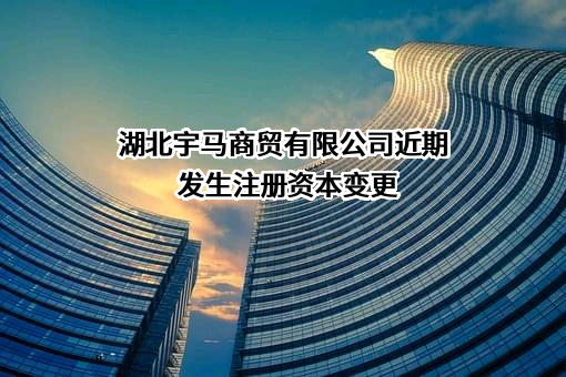 湖北宇马商贸有限公司近期发生注册资本变更