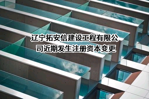 辽宁拓安信建设工程有限公司近期发生注册资本变更