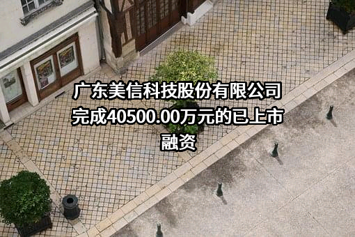 广东美信科技股份有限公司完成40500.00万元的已上市融资