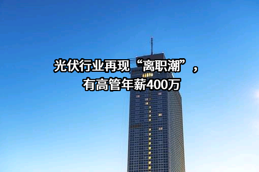 光伏行业再现“离职潮”，有高管年薪400万