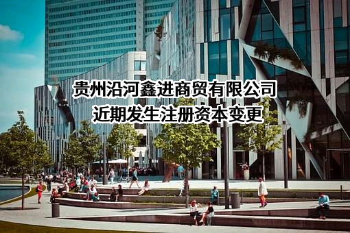 贵州沿河鑫进商贸有限公司近期发生注册资本变更