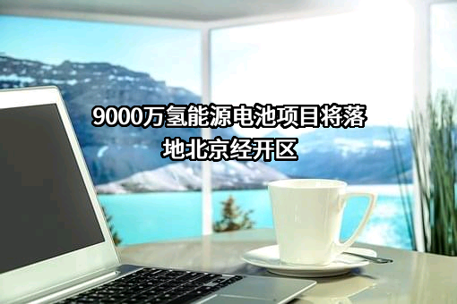 9000万氢能源电池项目将落地北京经开区