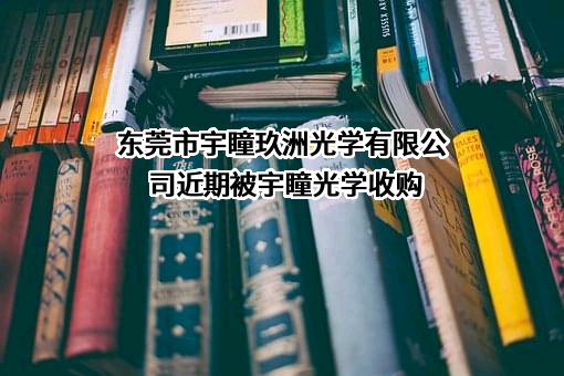 东莞市宇瞳玖洲光学有限公司近期被宇瞳光学收购