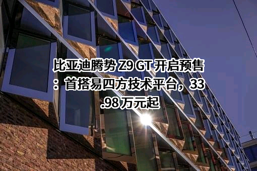 比亚迪腾势 Z9 GT 开启预售：首搭易四方技术平台，33.98 万元起