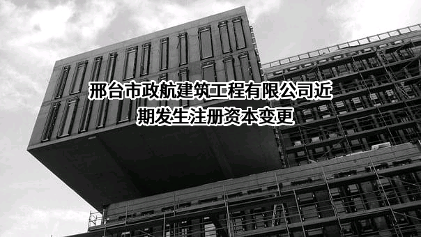 邢台市政航建筑工程有限公司近期发生注册资本变更