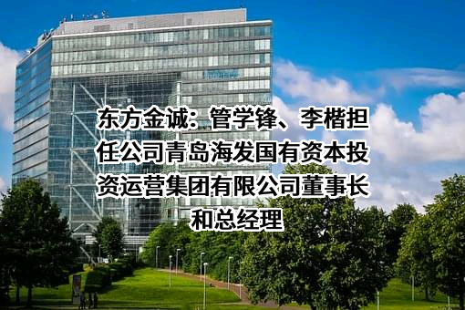 东方金诚：管学锋、李楷担任公司青岛海发国有资本投资运营集团有限公司董事长和总经理