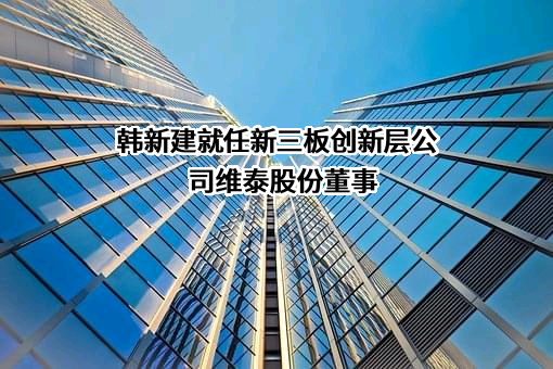 韩新建就任新三板创新层公司维泰股份董事