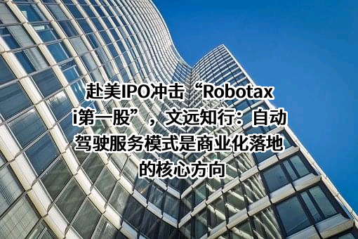 赴美IPO冲击“Robotaxi第一股”，文远知行：自动驾驶服务模式是商业化落地的核心方向