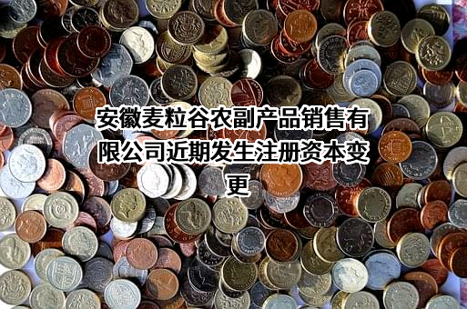 安徽麦粒谷农副产品销售有限公司近期发生注册资本变更