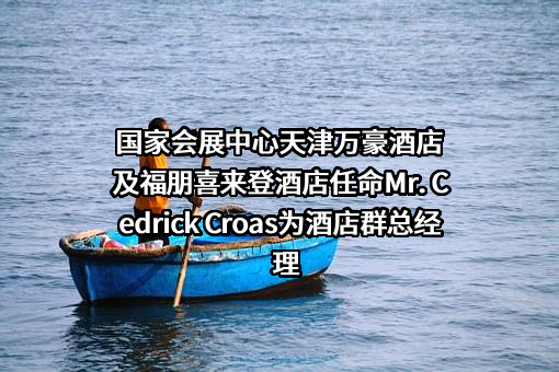 国家会展中心天津万豪酒店及福朋喜来登酒店任命Mr. Cedrick Croas为酒店群总经理