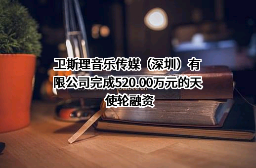 卫斯理音乐传媒（深圳）有限公司完成520.00万元的天使轮融资