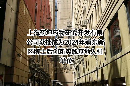 上海药坦药物研究开发有限公司获批成为2024年浦东新区博士后创新实践基地入驻单位