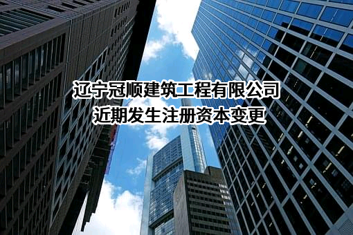 辽宁冠顺建筑工程有限公司近期发生注册资本变更