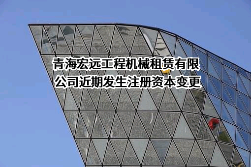 青海宏远工程机械租赁有限公司近期发生注册资本变更