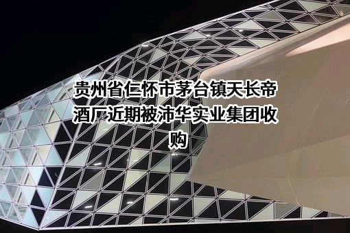 贵州省仁怀市茅台镇天长帝酒厂近期被沛华实业集团收购