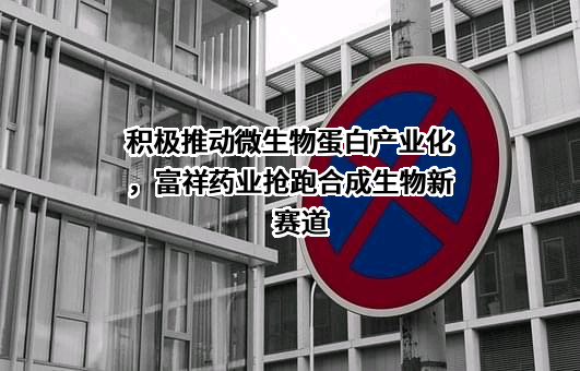 积极推动微生物蛋白产业化，富祥药业抢跑合成生物新赛道