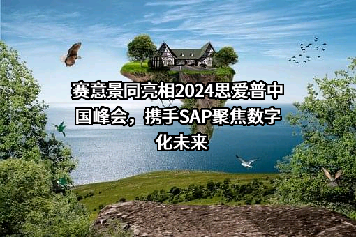 赛意景同亮相2024思爱普中国峰会，携手SAP聚焦数字化未来