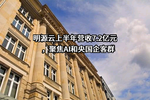 明源云上半年营收7.2亿元，聚焦AI和央国企客群