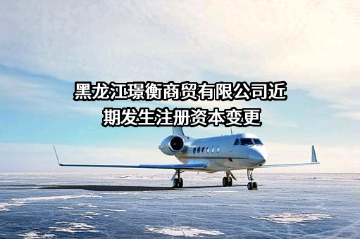 黑龙江璟衡商贸有限公司近期发生注册资本变更