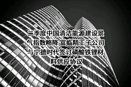 二季度中国清洁能源建设景气指数略降 富临精工子公司与宁德时代签订磷酸铁锂材料供应协议