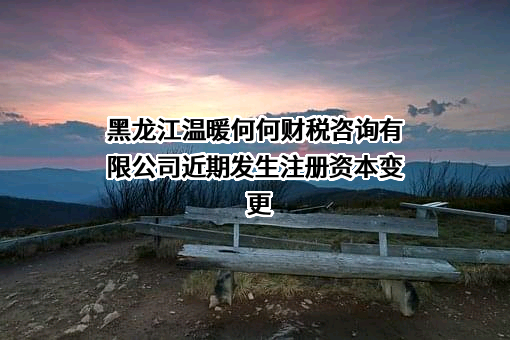 黑龙江温暖何何财税咨询有限公司近期发生注册资本变更
