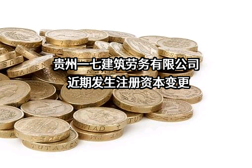 贵州一七建筑劳务有限公司近期发生注册资本变更