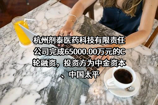 杭州剂泰医药科技有限责任公司完成65000.00万元的C轮融资，投资方为中金资本、中国太平