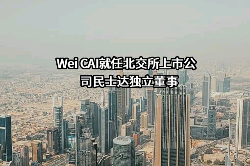  Wei CAI就任北交所上市公司民士达独立董事