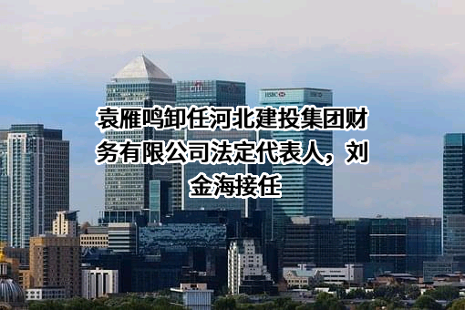 袁雁鸣卸任河北建投集团财务有限公司法定代表人，刘金海接任