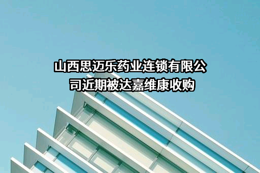 山西思迈乐药业连锁有限公司近期被达嘉维康收购